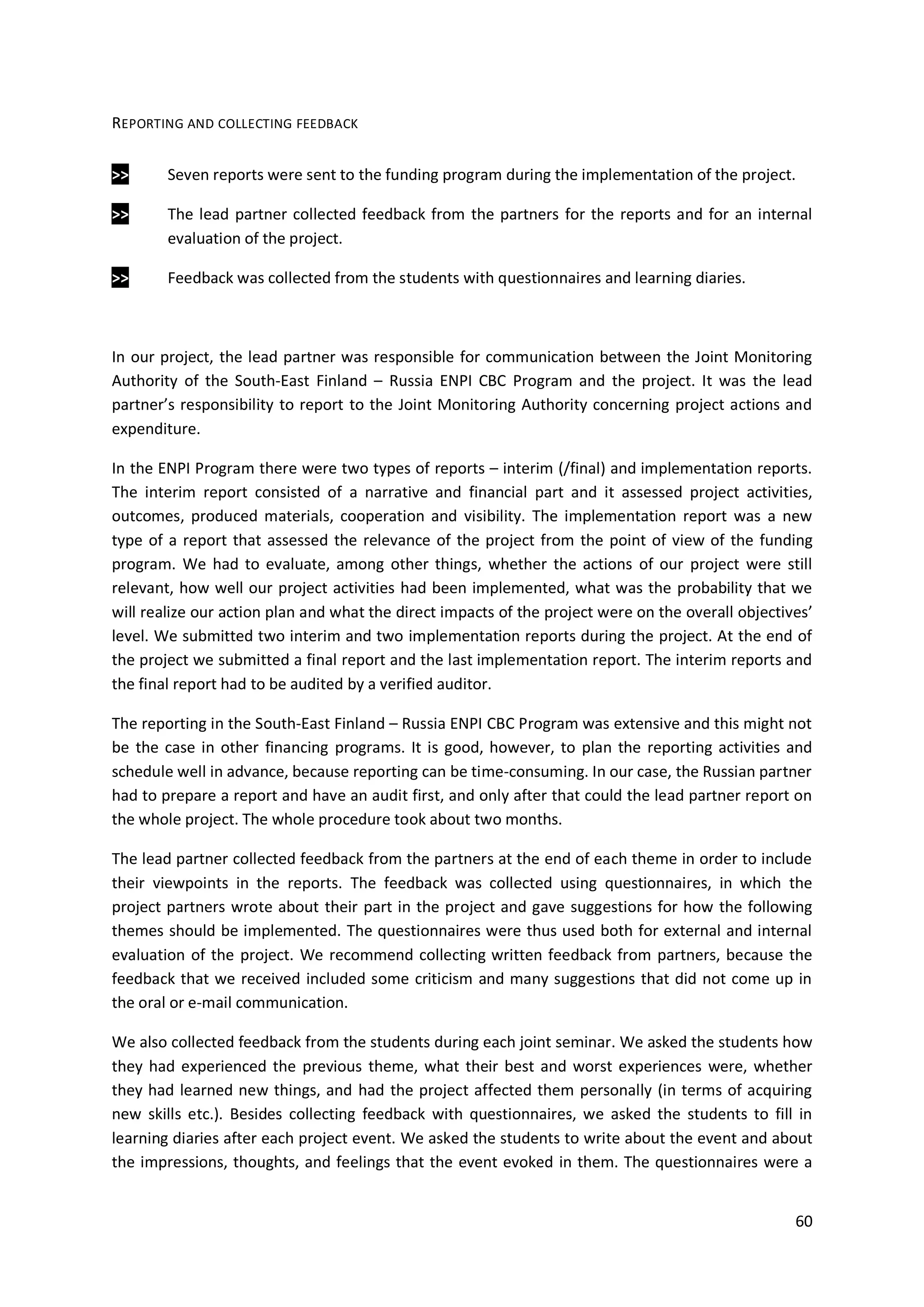 60
REPORTING AND COLLECTING FEEDBACK
>> Seven reports were sent to the funding program during the implementation of the project.
>> The lead partner collected feedback from the partners for the reports and for an internal
evaluation of the project.
>> Feedback was collected from the students with questionnaires and learning diaries.
In our project, the lead partner was responsible for communication between the Joint Monitoring
Authority of the South-East Finland – Russia ENPI CBC Program and the project. It was the lead
partner’s responsibility to report to the Joint Monitoring Authority concerning project actions and
expenditure.
In the ENPI Program there were two types of reports – interim (/final) and implementation reports.
The interim report consisted of a narrative and financial part and it assessed project activities,
outcomes, produced materials, cooperation and visibility. The implementation report was a new
type of a report that assessed the relevance of the project from the point of view of the funding
program. We had to evaluate, among other things, whether the actions of our project were still
relevant, how well our project activities had been implemented, what was the probability that we
will realize our action plan and what the direct impacts of the project were on the overall objectives’
level. We submitted two interim and two implementation reports during the project. At the end of
the project we submitted a final report and the last implementation report. The interim reports and
the final report had to be audited by a verified auditor.
The reporting in the South-East Finland – Russia ENPI CBC Program was extensive and this might not
be the case in other financing programs. It is good, however, to plan the reporting activities and
schedule well in advance, because reporting can be time-consuming. In our case, the Russian partner
had to prepare a report and have an audit first, and only after that could the lead partner report on
the whole project. The whole procedure took about two months.
The lead partner collected feedback from the partners at the end of each theme in order to include
their viewpoints in the reports. The feedback was collected using questionnaires, in which the
project partners wrote about their part in the project and gave suggestions for how the following
themes should be implemented. The questionnaires were thus used both for external and internal
evaluation of the project. We recommend collecting written feedback from partners, because the
feedback that we received included some criticism and many suggestions that did not come up in
the oral or e-mail communication.
We also collected feedback from the students during each joint seminar. We asked the students how
they had experienced the previous theme, what their best and worst experiences were, whether
they had learned new things, and had the project affected them personally (in terms of acquiring
new skills etc.). Besides collecting feedback with questionnaires, we asked the students to fill in
learning diaries after each project event. We asked the students to write about the event and about
the impressions, thoughts, and feelings that the event evoked in them. The questionnaires were a
 