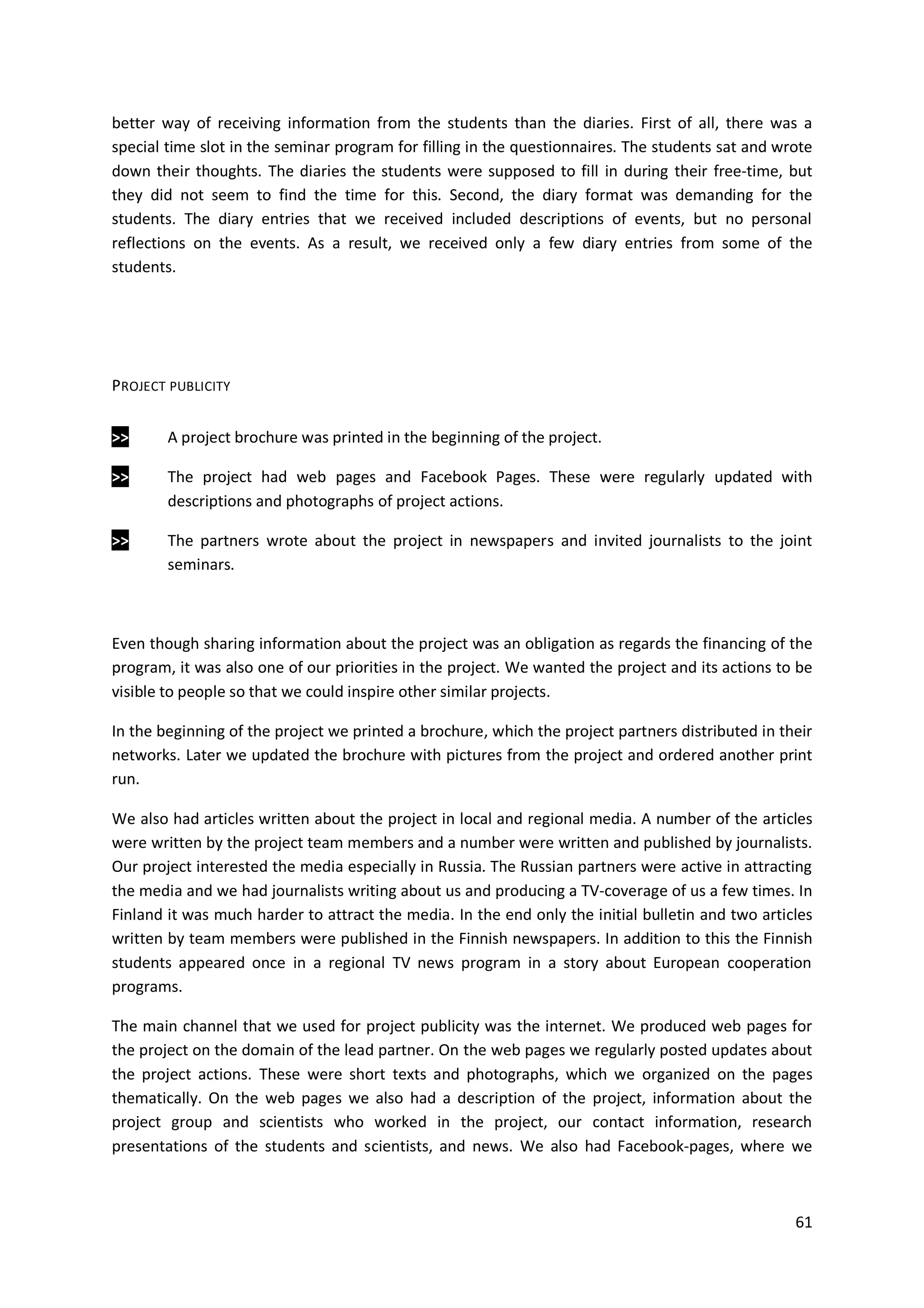 61
better way of receiving information from the students than the diaries. First of all, there was a
special time slot in the seminar program for filling in the questionnaires. The students sat and wrote
down their thoughts. The diaries the students were supposed to fill in during their free-time, but
they did not seem to find the time for this. Second, the diary format was demanding for the
students. The diary entries that we received included descriptions of events, but no personal
reflections on the events. As a result, we received only a few diary entries from some of the
students.
PROJECT PUBLICITY
>> A project brochure was printed in the beginning of the project.
>> The project had web pages and Facebook Pages. These were regularly updated with
descriptions and photographs of project actions.
>> The partners wrote about the project in newspapers and invited journalists to the joint
seminars.
Even though sharing information about the project was an obligation as regards the financing of the
program, it was also one of our priorities in the project. We wanted the project and its actions to be
visible to people so that we could inspire other similar projects.
In the beginning of the project we printed a brochure, which the project partners distributed in their
networks. Later we updated the brochure with pictures from the project and ordered another print
run.
We also had articles written about the project in local and regional media. A number of the articles
were written by the project team members and a number were written and published by journalists.
Our project interested the media especially in Russia. The Russian partners were active in attracting
the media and we had journalists writing about us and producing a TV-coverage of us a few times. In
Finland it was much harder to attract the media. In the end only the initial bulletin and two articles
written by team members were published in the Finnish newspapers. In addition to this the Finnish
students appeared once in a regional TV news program in a story about European cooperation
programs.
The main channel that we used for project publicity was the internet. We produced web pages for
the project on the domain of the lead partner. On the web pages we regularly posted updates about
the project actions. These were short texts and photographs, which we organized on the pages
thematically. On the web pages we also had a description of the project, information about the
project group and scientists who worked in the project, our contact information, research
presentations of the students and scientists, and news. We also had Facebook-pages, where we
 