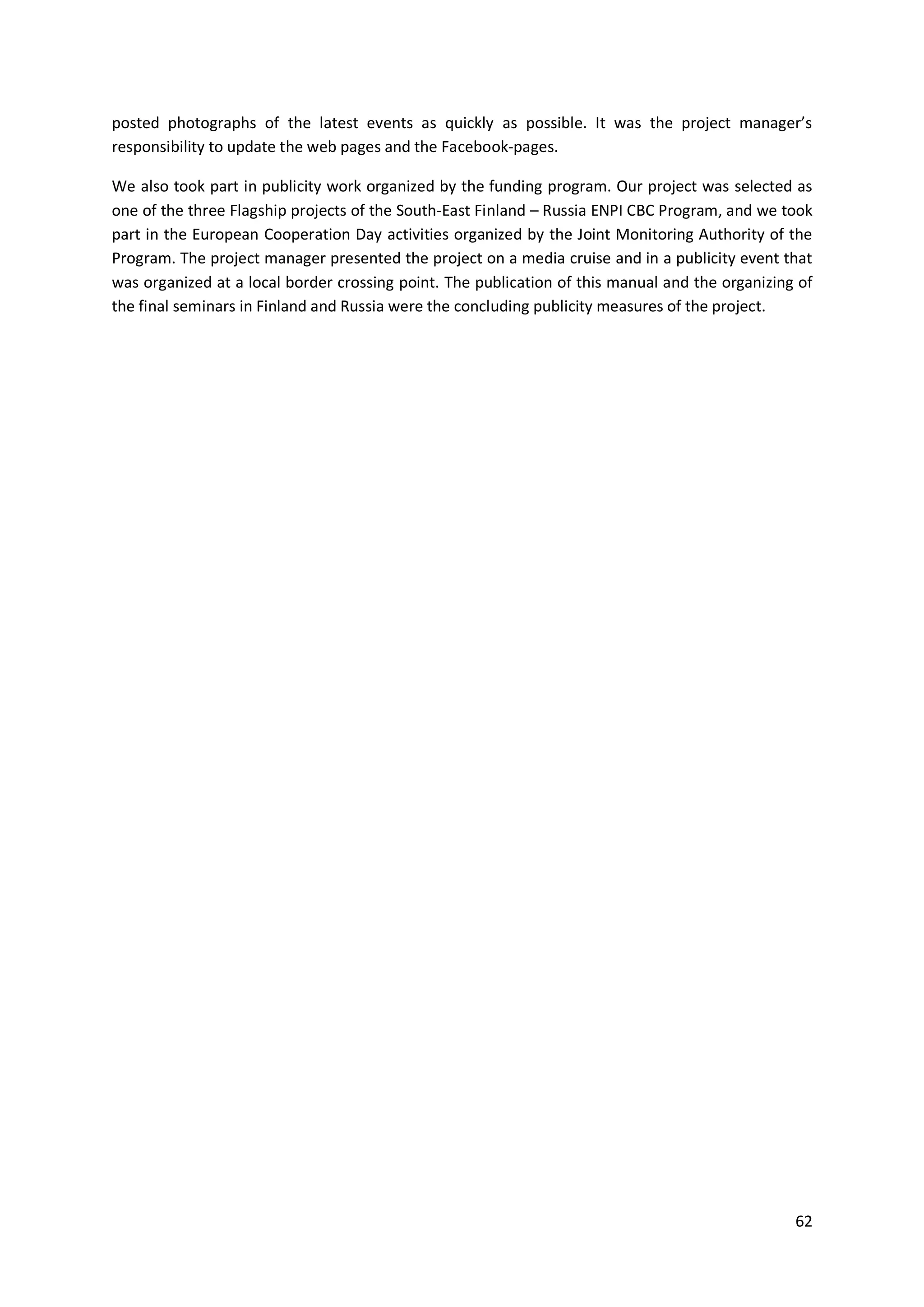 62
posted photographs of the latest events as quickly as possible. It was the project manager’s
responsibility to update the web pages and the Facebook-pages.
We also took part in publicity work organized by the funding program. Our project was selected as
one of the three Flagship projects of the South-East Finland – Russia ENPI CBC Program, and we took
part in the European Cooperation Day activities organized by the Joint Monitoring Authority of the
Program. The project manager presented the project on a media cruise and in a publicity event that
was organized at a local border crossing point. The publication of this manual and the organizing of
the final seminars in Finland and Russia were the concluding publicity measures of the project.
 