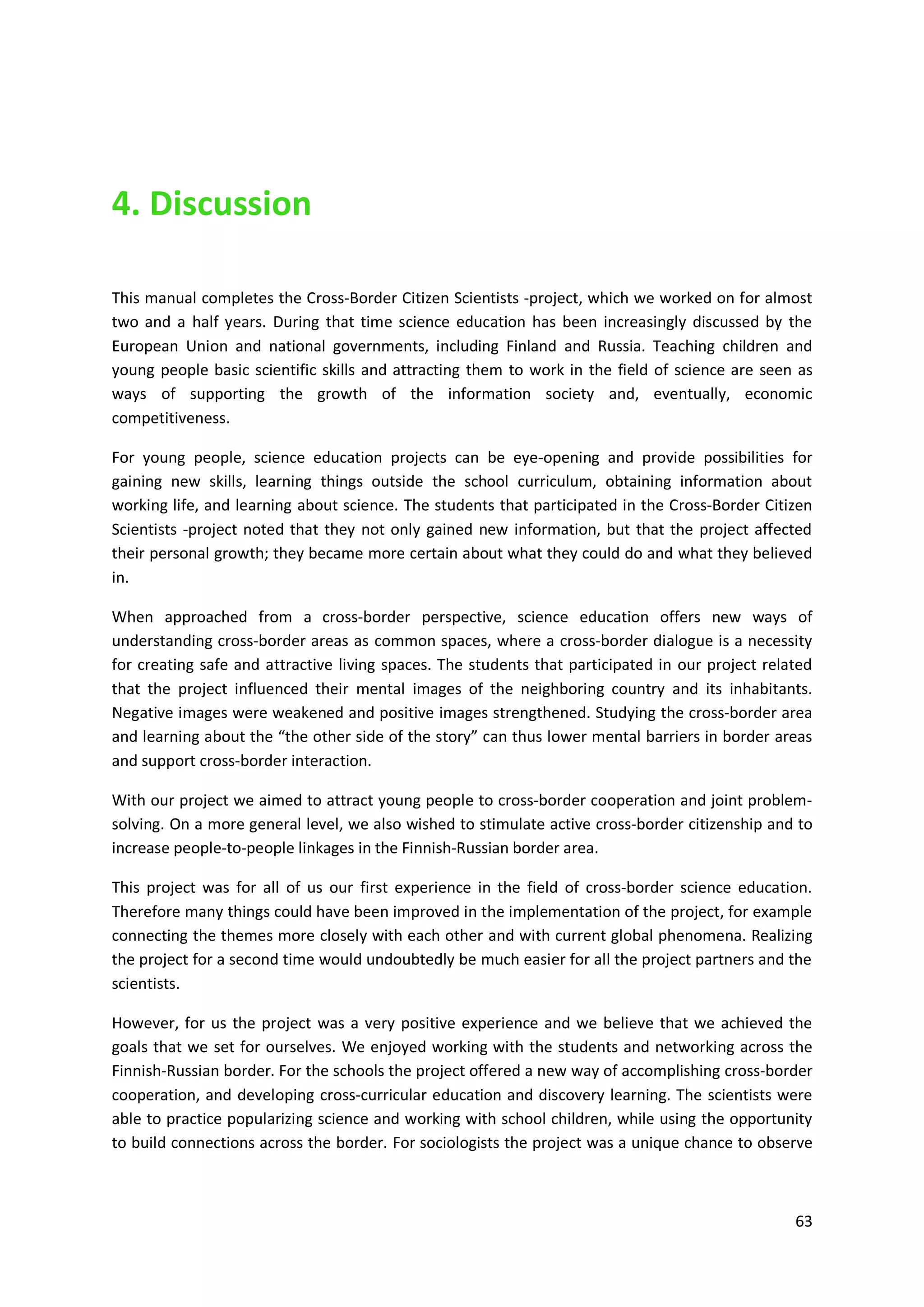 63
4. Discussion
This manual completes the Cross-Border Citizen Scientists -project, which we worked on for almost
two and a half years. During that time science education has been increasingly discussed by the
European Union and national governments, including Finland and Russia. Teaching children and
young people basic scientific skills and attracting them to work in the field of science are seen as
ways of supporting the growth of the information society and, eventually, economic
competitiveness.
For young people, science education projects can be eye-opening and provide possibilities for
gaining new skills, learning things outside the school curriculum, obtaining information about
working life, and learning about science. The students that participated in the Cross-Border Citizen
Scientists -project noted that they not only gained new information, but that the project affected
their personal growth; they became more certain about what they could do and what they believed
in.
When approached from a cross-border perspective, science education offers new ways of
understanding cross-border areas as common spaces, where a cross-border dialogue is a necessity
for creating safe and attractive living spaces. The students that participated in our project related
that the project influenced their mental images of the neighboring country and its inhabitants.
Negative images were weakened and positive images strengthened. Studying the cross-border area
and learning about the “the other side of the story” can thus lower mental barriers in border areas
and support cross-border interaction.
With our project we aimed to attract young people to cross-border cooperation and joint problem-
solving. On a more general level, we also wished to stimulate active cross-border citizenship and to
increase people-to-people linkages in the Finnish-Russian border area.
This project was for all of us our first experience in the field of cross-border science education.
Therefore many things could have been improved in the implementation of the project, for example
connecting the themes more closely with each other and with current global phenomena. Realizing
the project for a second time would undoubtedly be much easier for all the project partners and the
scientists.
However, for us the project was a very positive experience and we believe that we achieved the
goals that we set for ourselves. We enjoyed working with the students and networking across the
Finnish-Russian border. For the schools the project offered a new way of accomplishing cross-border
cooperation, and developing cross-curricular education and discovery learning. The scientists were
able to practice popularizing science and working with school children, while using the opportunity
to build connections across the border. For sociologists the project was a unique chance to observe
 