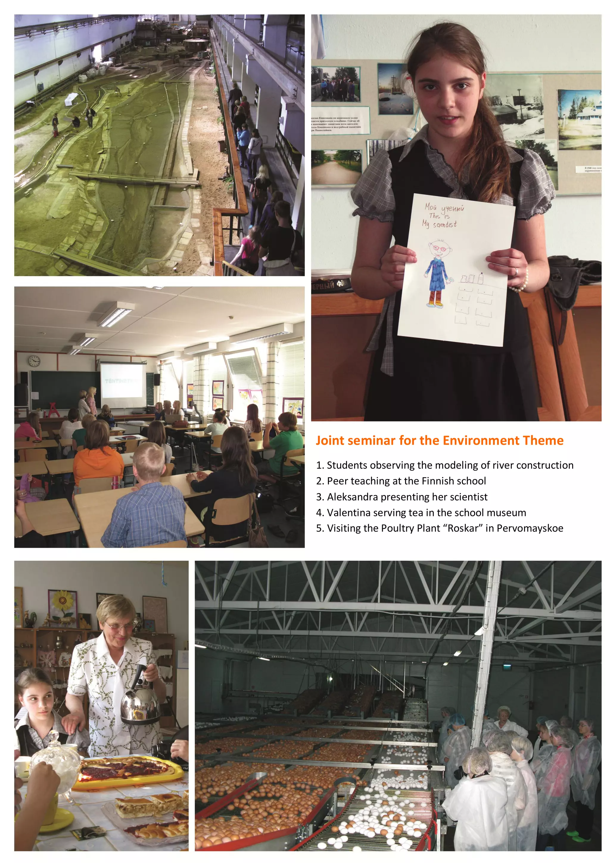 67
Joint seminar for the Environment Theme
1. Students observing the modeling of river construction
2. Peer teaching at the Finnish school
3. Aleksandra presenting her scientist
4. Valentina serving tea in the school museum
5. Visiting the Poultry Plant “Roskar” in Pervomayskoe
 