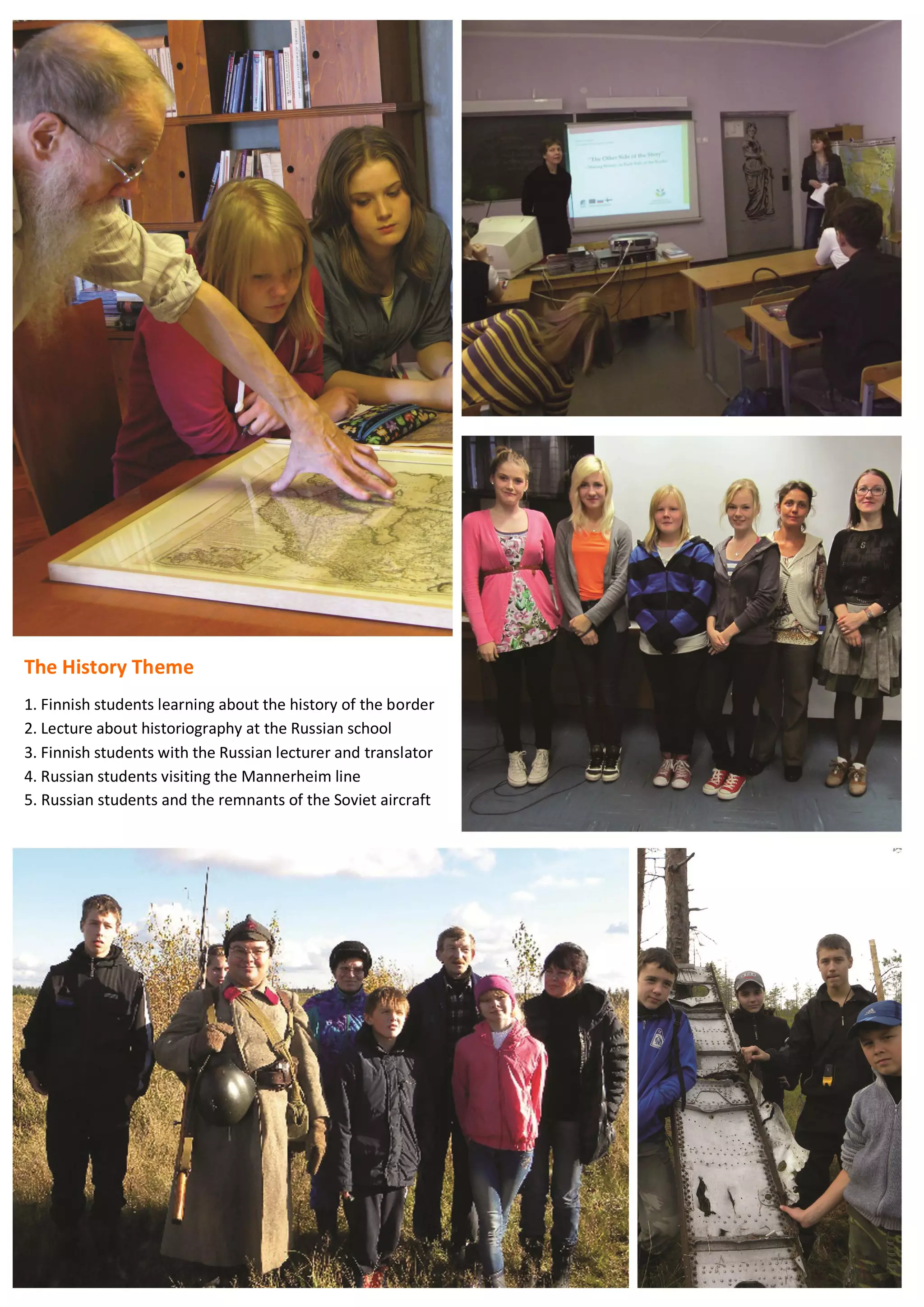 68
The History Theme
1. Finnish students learning about the history of the border
2. Lecture about historiography at the Russian school
3. Finnish students with the Russian lecturer and translator
4. Russian students visiting the Mannerheim line
5. Russian students and the remnants of the Soviet aircraft
 