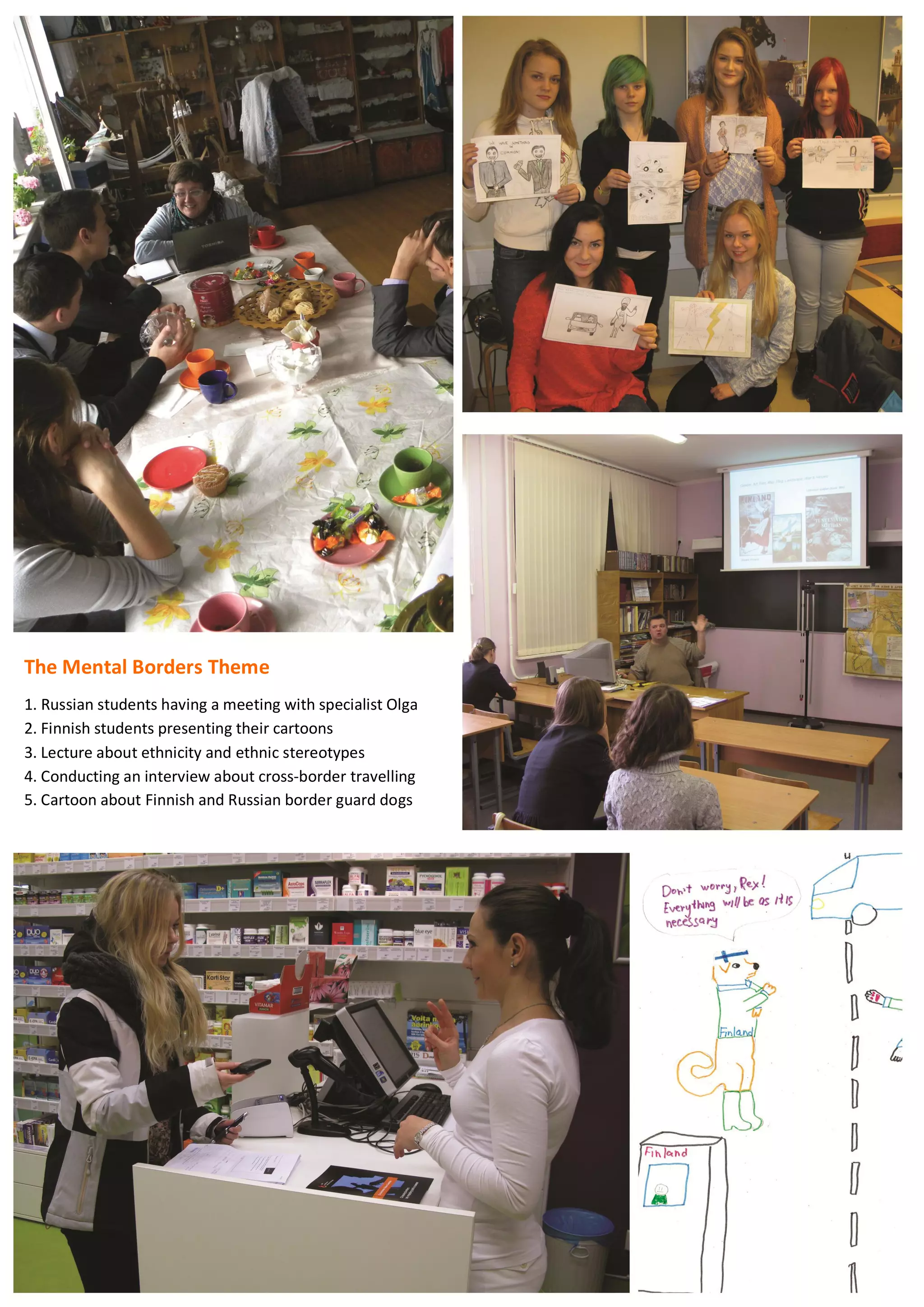 72
The Mental Borders Theme
1. Russian students having a meeting with specialist Olga
2. Finnish students presenting their cartoons
3. Lecture about ethnicity and ethnic stereotypes
4. Conducting an interview about cross-border travelling
5. Cartoon about Finnish and Russian border guard dogs
 