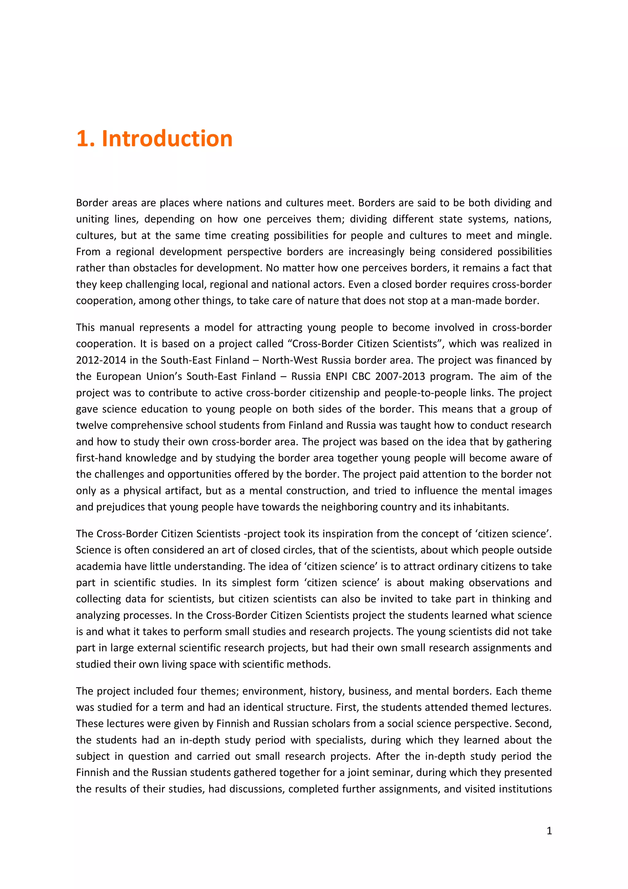 1
1. Introduction
Border areas are places where nations and cultures meet. Borders are said to be both dividing and
uniting lines, depending on how one perceives them; dividing different state systems, nations,
cultures, but at the same time creating possibilities for people and cultures to meet and mingle.
From a regional development perspective borders are increasingly being considered possibilities
rather than obstacles for development. No matter how one perceives borders, it remains a fact that
they keep challenging local, regional and national actors. Even a closed border requires cross-border
cooperation, among other things, to take care of nature that does not stop at a man-made border.
This manual represents a model for attracting young people to become involved in cross-border
cooperation. It is based on a project called “Cross-Border Citizen Scientists”, which was realized in
2012-2014 in the South-East Finland – North-West Russia border area. The project was financed by
the European Union’s South-East Finland – Russia ENPI CBC 2007-2013 program. The aim of the
project was to contribute to active cross-border citizenship and people-to-people links. The project
gave science education to young people on both sides of the border. This means that a group of
twelve comprehensive school students from Finland and Russia was taught how to conduct research
and how to study their own cross-border area. The project was based on the idea that by gathering
first-hand knowledge and by studying the border area together young people will become aware of
the challenges and opportunities offered by the border. The project paid attention to the border not
only as a physical artifact, but as a mental construction, and tried to influence the mental images
and prejudices that young people have towards the neighboring country and its inhabitants.
The Cross-Border Citizen Scientists -project took its inspiration from the concept of ‘citizen science’.
Science is often considered an art of closed circles, that of the scientists, about which people outside
academia have little understanding. The idea of ‘citizen science’ is to attract ordinary citizens to take
part in scientific studies. In its simplest form ‘citizen science’ is about making observations and
collecting data for scientists, but citizen scientists can also be invited to take part in thinking and
analyzing processes. In the Cross-Border Citizen Scientists project the students learned what science
is and what it takes to perform small studies and research projects. The young scientists did not take
part in large external scientific research projects, but had their own small research assignments and
studied their own living space with scientific methods.
The project included four themes; environment, history, business, and mental borders. Each theme
was studied for a term and had an identical structure. First, the students attended themed lectures.
These lectures were given by Finnish and Russian scholars from a social science perspective. Second,
the students had an in-depth study period with specialists, during which they learned about the
subject in question and carried out small research projects. After the in-depth study period the
Finnish and the Russian students gathered together for a joint seminar, during which they presented
the results of their studies, had discussions, completed further assignments, and visited institutions
 