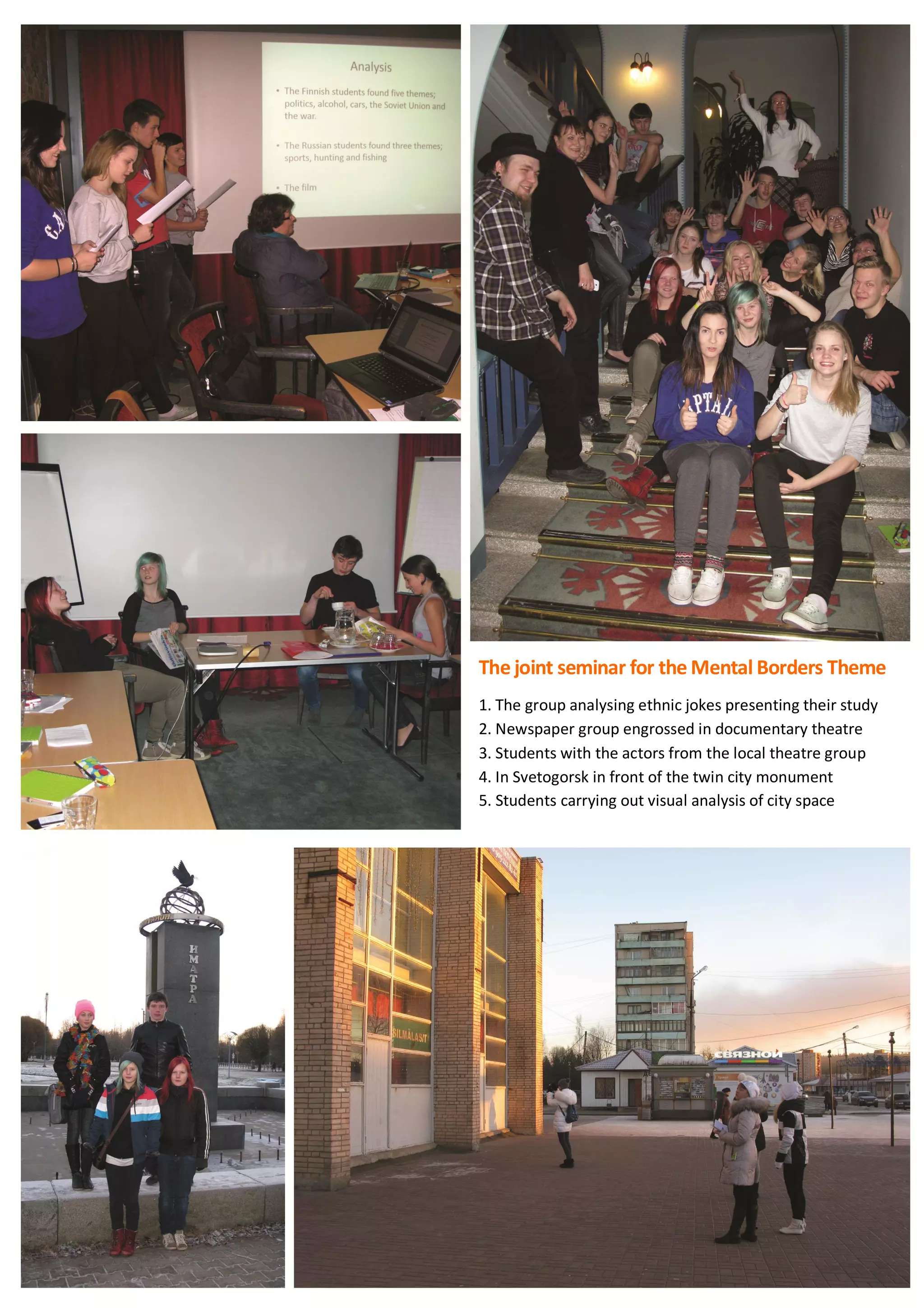 73
The joint seminar for the Mental Borders Theme
1. The group analysing ethnic jokes presenting their study
2. Newspaper group engrossed in documentary theatre
3. Students with the actors from the local theatre group
4. In Svetogorsk in front of the twin city monument
5. Students carrying out visual analysis of city space
 