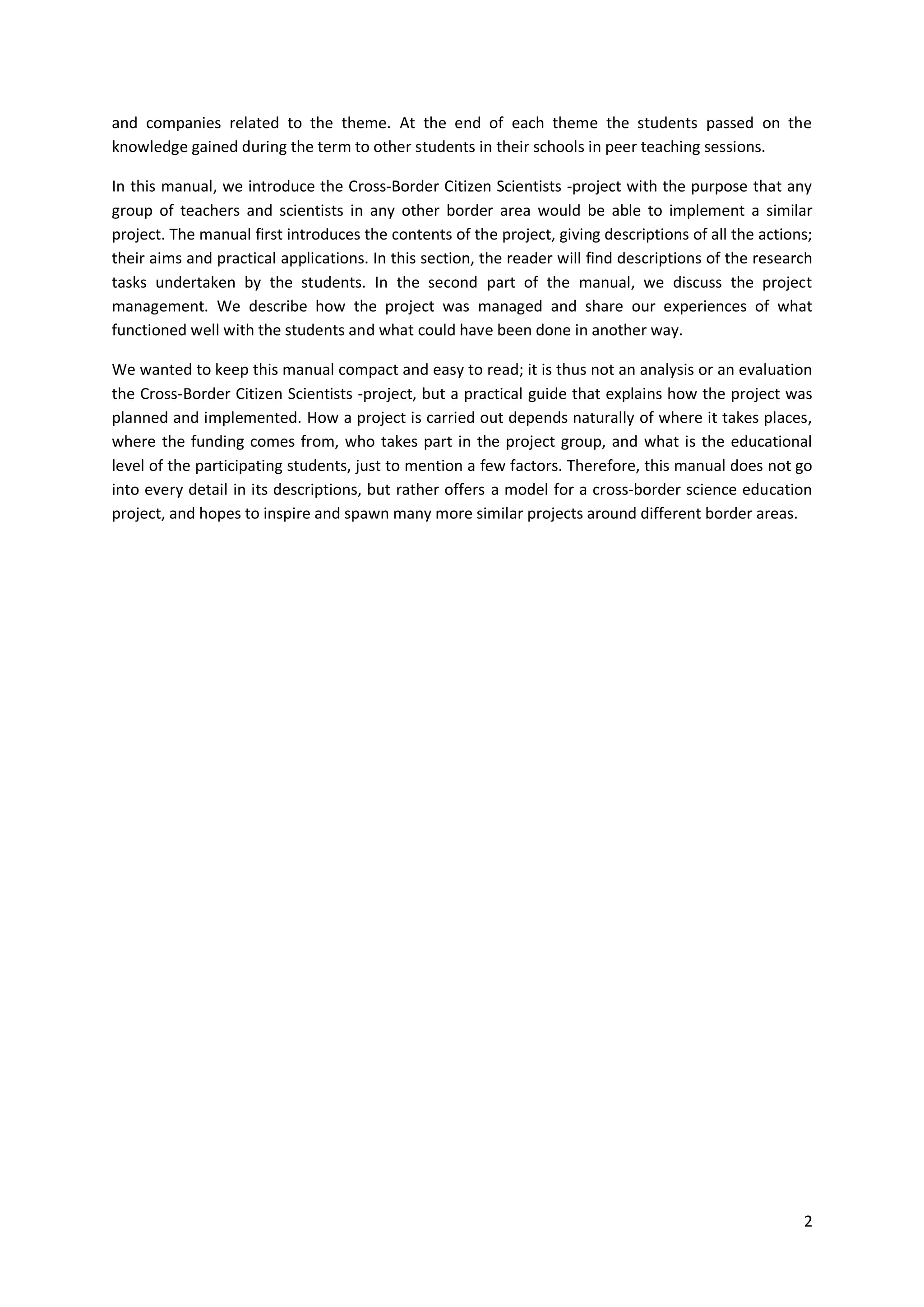 2
and companies related to the theme. At the end of each theme the students passed on the
knowledge gained during the term to other students in their schools in peer teaching sessions.
In this manual, we introduce the Cross-Border Citizen Scientists -project with the purpose that any
group of teachers and scientists in any other border area would be able to implement a similar
project. The manual first introduces the contents of the project, giving descriptions of all the actions;
their aims and practical applications. In this section, the reader will find descriptions of the research
tasks undertaken by the students. In the second part of the manual, we discuss the project
management. We describe how the project was managed and share our experiences of what
functioned well with the students and what could have been done in another way.
We wanted to keep this manual compact and easy to read; it is thus not an analysis or an evaluation
the Cross-Border Citizen Scientists -project, but a practical guide that explains how the project was
planned and implemented. How a project is carried out depends naturally of where it takes places,
where the funding comes from, who takes part in the project group, and what is the educational
level of the participating students, just to mention a few factors. Therefore, this manual does not go
into every detail in its descriptions, but rather offers a model for a cross-border science education
project, and hopes to inspire and spawn many more similar projects around different border areas.
 