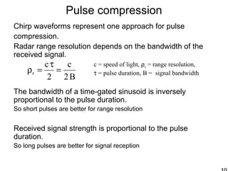 Pulse compression
Chirp waveforms represent one approach for pulse
compression.
Radar range resolution depends on the bandwidth of the
received signal.
The bandwidth of a time-gated sinusoid is inversely
proportional to the pulse duration.
So short pulses are better for range resolution
Received signal strength is proportional to the pulse
duration.
So long pulses are better for signal reception
B2
c
2
c
r =
τ
=ρ
c = speed of light, ρr = range resolution,
τ = pulse duration, B = signal bandwidth
 