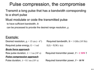Pulse compression, the compromise
Transmit a long pulse that has a bandwidth corresponding
to a short pulse
Must modulate or code the transmitted pulse
to have sufficient bandwidth, B
can be processed to provide the desired range resolution, ρr
Example:
Desired resolution, ρr = 15 cm (~ 6”) Required bandwidth, B = 1 GHz (109
Hz)
Required pulse energy, E = 1 mJ E(J) = Pt(W)· τ(s)
Brute force approach
Raw pulse duration, τ = 1 ns (10-9
s) Required transmitter power, P = 1 MW !
Pulse compression approach
Pulse duration, τ = 0.1 ms (10-4
s) Required transmitter power, P = 10 W
 
