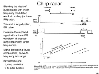 Chirp radarBlending the ideas of
pulsed radar with linear
frequency modulation
results in a chirp (or linear
FM) radar.
Transmit a long-duration,
FM pulse.
Correlate the received
signal with a linear FM
waveform to produce
range dependent target
frequencies.
Signal processing (pulse
compression) converts
frequency into range.
Key parameters:
B, chirp bandwidth
τ, Tx pulse duration
 