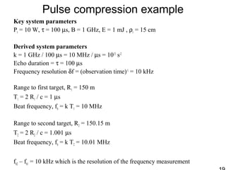 Pulse compression example
Key system parameters
Pt = 10 W, τ = 100 µs, B = 1 GHz, E = 1 mJ , ρr = 15 cm
Derived system parameters
k = 1 GHz / 100 µs = 10 MHz / µs = 1013
s-2
Echo duration = τ = 100 µs
Frequency resolution δf = (observation time)-1
= 10 kHz
Range to first target, R1 = 150 m
T1 = 2 R1 / c = 1 µs
Beat frequency, fb = k T1 = 10 MHz
Range to second target, R2 = 150.15 m
T2 = 2 R2 / c = 1.001 µs
Beat frequency, fb = k T2 = 10.01 MHz
fb2 – fb1 = 10 kHz which is the resolution of the frequency measurement
 