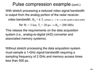 Pulse compression example (cont.)
With stretch processing a reduced video signal bandwidth
is output from the analog portion of the radar receiver.
video bandwidth, Bvid = k Tp (where Tp = 2 Wr /c is the swath’s slant width)
for Wr = 3 km, Tp = 20 µs → Bvid = 200 MHz
This relaxes the requirements on the data acquisition
system (i.e., analog-to-digital (A/D) converter and
associated memory systems).
Without stretch processing the data acquisition system
must sample a 1-GHz signal bandwidth requiring a
sampling frequency of 2 GHz and memory access times
less than 500 ps.
 