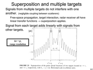 Superposition and multiple targets
Signals from multiple targets do not interfere with one
another. (negligible coupling between scatterers)
Free-space propagation, target interaction, radar receiver all have
linear transfer functions → superposition applies.
Signal from each target adds linearly with signals from
other targets.
∆r = ρr
range resolution
 