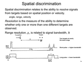Spatial discrimination
Spatial discrimination relates to the ability to resolve signals
from targets based on spatial position or velocity.
angle, range, velocity
Resolution is the measure of the ability to determine
whether only one or more than one different targets are
observed.
Range resolution, ρr, is related to signal bandwidth, B
Short pulse → higher bandwidth
Long pulse → lower bandwidth
Two targets at nearly
the same range
 