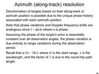 Azimuth (along-track) resolution
Discrimination of targets based on their along-track or
azimuth position is possible due to the unique phase history
associated with each azimuth position.
Note that phase variations and Doppler frequency shifts are
analogous since f = dφ/dt where φ is phase.
Assuming the phase of the target’s echo is essentially
constant over all observation angles, the phase variation is
due entirely to range variations during the observation
period.
Recall that φ/2π = 2R/λ where R is the slant range, λ is the
wavelength, and the factor of 2 is due to the round-trip path
length.
 