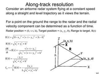 Along-track resolution
Consider an airborne radar system flying at a constant speed
along a straight and level trajectory as it views the terrain.
For a point on the ground the range to the radar and the radial
velocity component can be determined as a function of time.
Radar position = (0, v⋅t, h), Target position = (xo, yo, 0), Range to target, R(t)
( ) ( ) ( ) ( )22
o
2
o 0hytvx0tR −+−⋅+−=
( ) 22
o
2
o hyx0R ++=
( ) ( )
( ) 22
o
2
o
o
hytvx
ytvv
tR
td
dR
+−⋅+
−⋅
== 
( ) 22
o
2
o
o
hyx
vy
0R
++
−
=
( ) 22
o
2
o
o
D
hyx
vy2
0R
2
f
++λ
=
λ
−= 
 