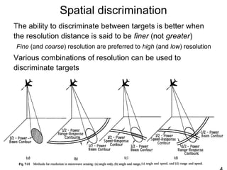 Spatial discrimination
The ability to discriminate between targets is better when
the resolution distance is said to be finer (not greater)
Fine (and coarse) resolution are preferred to high (and low) resolution
Various combinations of resolution can be used to
discriminate targets
 