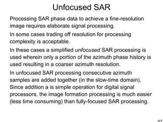 Unfocused SAR
Processing SAR phase data to achieve a fine-resolution
image requires elaborate signal processing.
In some cases trading off resolution for processing
complexity is acceptable.
In these cases a simplified unfocused SAR processing is
used wherein only a portion of the azimuth phase history is
used resulting in a coarser azimuth resolution.
In unfocused SAR processing consecutive azimuth
samples are added together (in the slow-time domain).
Since addition a is simple operation for digital signal
processors, the image formation processing is much easier
(less time consuming) than fully-focused SAR processing.
 