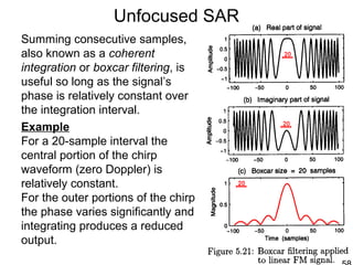 Unfocused SAR
Summing consecutive samples,
also known as a coherent
integration or boxcar filtering, is
useful so long as the signal’s
phase is relatively constant over
the integration interval.
Example
For a 20-sample interval the
central portion of the chirp
waveform (zero Doppler) is
relatively constant.
For the outer portions of the chirp
the phase varies significantly and
integrating produces a reduced
output.
 
