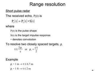 Range resolution
Short pulse radar
The received echo, Pr(t) is
where
Pt(t) is the pulse shape
S(t) is the target impulse response
∗ denotes convolution
To resolve two closely spaced targets, ρr
Example
ρr = 1 m → τ ≤ 6.7 ns
ρr = 1 ft → τ ≤ 2 ns
( ) ( ) ( )tStPtP tr ∗=
2
c
or
c
2
r
r τ
=ρ
ρ
≤τ
 