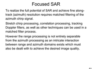 Focused SAR
To realize the full potential of SAR and achieve fine along-
track (azimuth) resolution requires matched filtering of the
azimuth chirp signal.
Stretch chirp processing, correlation processing, tracking
Doppler filters, as well as other techniques can be used in a
matched filter process.
However the range processing is not entirely separable
from the azimuth processing as an intricate interaction
between range and azimuth domains exists which must
also be dealt with to achieve the desired image quality.
 