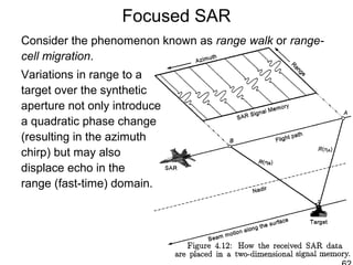 Focused SAR
Consider the phenomenon known as range walk or range-
cell migration.
Variations in range to a
target over the synthetic
aperture not only introduce
a quadratic phase change
(resulting in the azimuth
chirp) but may also
displace echo in the
range (fast-time) domain.
 