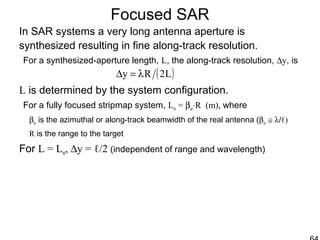 Focused SAR
In SAR systems a very long antenna aperture is
synthesized resulting in fine along-track resolution.
For a synthesized-aperture length, L, the along-track resolution, ∆y, is
L is determined by the system configuration.
For a fully focused stripmap system, Lm = βaz⋅R (m), where
βaz is the azimuthal or along-track beamwidth of the real antenna (βaz ≅ λ/ℓ)
R is the range to the target
For L = Lm, ∆y = ℓ/2 (independent of range and wavelength)
( )L2Ry λ=∆
 