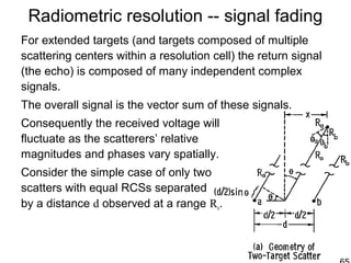 Radiometric resolution -- signal fading
For extended targets (and targets composed of multiple
scattering centers within a resolution cell) the return signal
(the echo) is composed of many independent complex
signals.
The overall signal is the vector sum of these signals.
Consequently the received voltage will
fluctuate as the scatterers’ relative
magnitudes and phases vary spatially.
Consider the simple case of only two
scatters with equal RCSs separated
by a distance d observed at a range Ro.
 