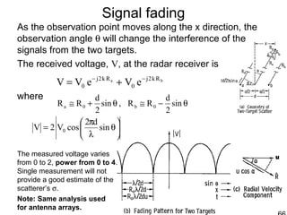 Signal fading
As the observation point moves along the x direction, the
observation angle θ will change the interference of the
signals from the two targets.
The received voltage, V, at the radar receiver is
where
The measured voltage varies
from 0 to 2, power from 0 to 4.
Single measurement will not
provide a good estimate of the
scatterer’s σ.
ba Rk2j
0
Rk2j
0 eVeVV −−
+=
θ−≅θ+≅ sin
2
d
RR,sin
2
d
RR 0b0a






θ
λ
π
= sin
d2
cosV2V 0
Note: Same analysis used
for antenna arrays.
 