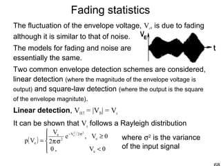 Fading statistics
The fluctuation of the envelope voltage, Ve, is due to fading
although it is similar to that of noise.
The models for fading and noise are
essentially the same.
Two common envelope detection schemes are considered,
linear detection (where the magnitude of the envelope voltage is
output) and square-law detection (where the output is the square
of the envelope magnitute).
Linear detection, VOUT = |VIN| = Ve
It can be shown that Ve follows a Rayleigh distribution
( )




<
≥
σπ=
σ−
0V,0
0V,e
2
V
Vp
e
e
2V
2
e
e
22
e
where σ2
is the variance
of the input signal
 