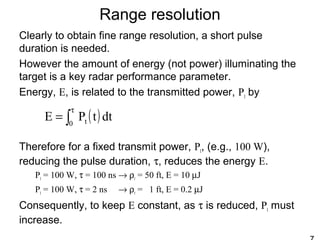 Range resolution
Clearly to obtain fine range resolution, a short pulse
duration is needed.
However the amount of energy (not power) illuminating the
target is a key radar performance parameter.
Energy, E, is related to the transmitted power, Pt by
Therefore for a fixed transmit power, Pt, (e.g., 100 W),
reducing the pulse duration, τ, reduces the energy E.
Pt = 100 W, τ = 100 ns → ρr = 50 ft, E = 10 µJ
Pt = 100 W, τ = 2 ns → ρr = 1 ft, E = 0.2 µJ
Consequently, to keep E constant, as τ is reduced, Pt must
increase.
( )∫
τ
= 0 t dttPE
 
