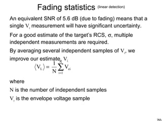 Fading statistics (linear detection)
An equivalent SNR of 5.6 dB (due to fading) means that a
single Ve measurement will have significant uncertainty.
For a good estimate of the target’s RCS, σ, multiple
independent measurements are required.
By averaging several independent samples of Ve, we
improve our estimate, VL
where
N is the number of independent samples
Ve is the envelope voltage sample
∑=
=
N
1i
eiL V
N
1
V
 