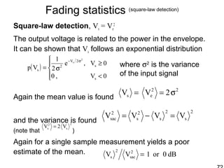 Fading statistics (square-law detection)
Square-law detection, Vs = Ve
2
The output voltage is related to the power in the envelope.
It can be shown that Vs follows an exponential distribution
Again the mean value is found
and the variance is found
(note that )
Again for a single sample measurement yields a poor
estimate of the mean.
( )




<
≥
σ=
σ−
0V,0
0V,e
2
1
Vp
s
s
2V
2
s
2
s
where σ2
is the variance
of the input signal
2
s
2
s
2
s
2
sac VVVV =−=
22
es 2VV σ==
2
s
2
s V2V =
dB0or1VV 2
sac
2
s =
 