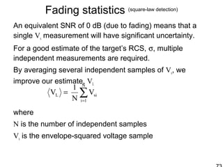Fading statistics (square-law detection)
An equivalent SNR of 0 dB (due to fading) means that a
single Vs measurement will have significant uncertainty.
For a good estimate of the target’s RCS, σ, multiple
independent measurements are required.
By averaging several independent samples of Vs, we
improve our estimate, VL
where
N is the number of independent samples
Vs is the envelope-squared voltage sample
∑=
=
N
1i
siL V
N
1
V
 