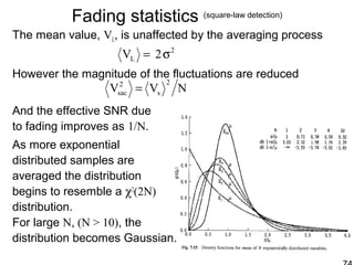 Fading statistics (square-law detection)
The mean value, VL, is unaffected by the averaging process
However the magnitude of the fluctuations are reduced
And the effective SNR due
to fading improves as 1/N.
As more exponential
distributed samples are
averaged the distribution
begins to resemble a χ2
(2N)
distribution.
For large N, (N > 10), the
distribution becomes Gaussian.
2
L 2V σ=
NVV
2
s
2
sac =
 