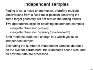 Independent samples
Fading is not a noise phenomenon, therefore multiple
observations from a fixed radar position observing the
same target geometry will not reduce the fading effects.
Two approaches exist for obtaining independent samples
change the observation geometry
change the observation frequency (more bandwidth)
Both methods produce a change in φ which yields an
independent sample.
Estimating the number of independent samples depends
on the system parameters, the illuminated scene size, and
on how the data are processed.
 