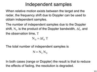 Independent samples
When relative motion exists between the target and the
radar, the frequency shift due to Doppler can be used to
obtain independent samples.
The number of independent samples due to the Doppler
shift, ND, is the product of the Doppler bandwidth, ∆fD, and
the observation time, T
The total number of independent samples is
In both cases (range or Doppler) the result is that to reduce
the effects of fading, the resolution is degraded.
TfN DD ∆=
DS NNN =
 