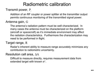 Radiometric calibration
Transmit power, Pt
Addition of an RF coupler or power splitter at the transmitter output
permits continuous monitoring of the transmitted signal power.
Antenna gain, G
The antenna’s radiation pattern must be well characterized. In
many cases the antenna must be characterized on the platform
(aircraft or spacecraft) as it’s immediate environment may affect
the radiation characteristics. Furthermore the characterization may
need to be performed in flight.
Target range, R
Radar’s inherent ability to measure range accurately minimizes any
contribution to radiometric uncertainty.
Resolution cell area, ∆A
Difficult to measure directly, requires measurement data from
extended target with known σ°.
 