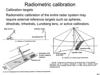 Radiometric calibration
Calibration targets
Radiometric calibration of the entire radar system may
require external reference targets such as spheres,
dihedrals, trihedrals, Luneberg lens, or active calibrators.
 