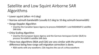 Satellite and Low Squint Airborne SAR
Algorithms
• Lower squint (often <4-5 deg)
• Narrow azimuth bandwidth (usually 0.5 deg to 10 deg azimuth beamwidth)
• Range Doppler Algorithm
• Used by the Canadian Space Agency to process RADARSAT-1 and RADARSAT-2 satellite
SAR data
• Chirp Scaling Algorithm
• Used by the European Space Agency and the German Aerospace Center (DLR) to
process TerraSAR-X satellite SAR data
• These two algorithms (RDA and CSA) are very similar with the primary
difference being how range cell migration correction is done.
• RDA works with any waveform, CSA requires the use of a chirp waveform
 