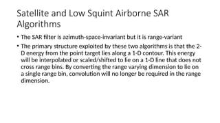 Satellite and Low Squint Airborne SAR
Algorithms
• The SAR filter is azimuth-space-invariant but it is range-variant
• The primary structure exploited by these two algorithms is that the 2-
D energy from the point target lies along a 1-D contour. This energy
will be interpolated or scaled/shifted to lie on a 1-D line that does not
cross range bins. By converting the range varying dimension to lie on
a single range bin, convolution will no longer be required in the range
dimension.
 