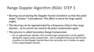 Range Doppler Algorithm (RDA): STEP 3
• Blurring occurs during the Doppler Fourier transform so that the point
target “contour” is broadened. This affect is worse for large squint
angles.
• This blurring can be approximated by a frequency chirp in the range
domain… so to correct we need to do pulse compression again.
• This process is called Secondary Range Compression
• For an approximate solution, this second range compression can be applied
during the regular pulse compression… this is suboptimal because the Fourier
transform to the Doppler domain blurs the correction so it is better to apply
in the range-Doppler domain.
 