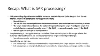 Recap: What is SAR processing?
• SAR processing algorithms model the scene as a set of discrete point targets that do not
interact with each other (aka Born approximation)
• No multibounce
• The electric field at the target comes only from the incident wave and not from surrounding scatterers
• The target model is linear because the scattered response from point target P1 and point target P2 is
modelled as the response from point target P1 by itself + response from point target P2 by itself
• We can apply the principle of superposition!!!
• SAR processing is the application of a matched filter for each pixel in the image where the
matched filter coefficients are the response from a single isolated point target
• We will assume noise is whitened (decorrelated)
• Equivalently, we can say:
• SAR processing is a correlation filter between a single isolated point target response and the raw data
• SAR processing is an inner product between our model of a single isolated point target and the raw data
 