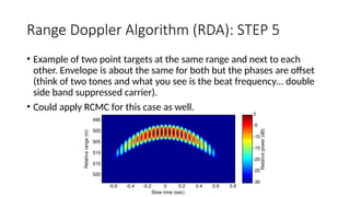 Range Doppler Algorithm (RDA): STEP 5
• Example of two point targets at the same range and next to each
other. Envelope is about the same for both but the phases are offset
(think of two tones and what you see is the beat frequency… double
side band suppressed carrier).
• Could apply RCMC for this case as well.
Slow time (sec)
Relative
range
(m)
-0.6 -0.4 -0.2 0 0.2 0.4 0.6 0.8
495
500
505
510
515
520
Relative
power
(dB)
-30
-25
-20
-15
-10
-5
0
 