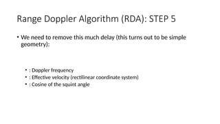 Range Doppler Algorithm (RDA): STEP 5
• We need to remove this much delay (this turns out to be simple
geometry):
• : Doppler frequency
• : Effective velocity (rectilinear coordinate system)
• : Cosine of the squint angle
 
