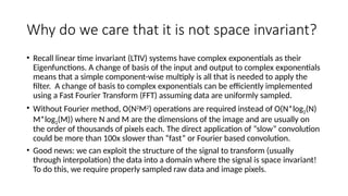Why do we care that it is not space invariant?
• Recall linear time invariant (LTIV) systems have complex exponentials as their
Eigenfunctions. A change of basis of the input and output to complex exponentials
means that a simple component-wise multiply is all that is needed to apply the
filter. A change of basis to complex exponentials can be efficiently implemented
using a Fast Fourier Transform (FFT) assuming data are uniformly sampled.
• Without Fourier method, O(N2
M2
) operations are required instead of O(N*log2(N)
M*log2(M)) where N and M are the dimensions of the image and are usually on
the order of thousands of pixels each. The direct application of “slow” convolution
could be more than 100x slower than “fast” or Fourier based convolution.
• Good news: we can exploit the structure of the signal to transform (usually
through interpolation) the data into a domain where the signal is space invariant!
To do this, we require properly sampled raw data and image pixels.
 