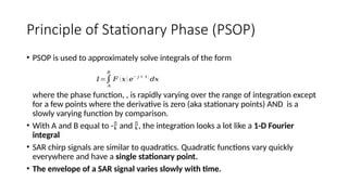 Principle of Stationary Phase (PSOP)
• PSOP is used to approximately solve integrals of the form
where the phase function, , is rapidly varying over the range of integration except
for a few points where the derivative is zero (aka stationary points) AND is a
slowly varying function by comparison.
• With A and B equal to - and , the integration looks a lot like a 1-D Fourier
integral
• SAR chirp signals are similar to quadratics. Quadratic functions vary quickly
everywhere and have a single stationary point.
• The envelope of a SAR signal varies slowly with time.
𝐼=∫
𝐴
𝐵
𝐹 (𝑥) 𝑒
− 𝑗 (𝑡 )
𝑑𝑥
 