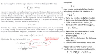 Complex Gaussian has a
closed form solution!
Remember:
must include your original phase function
being integrated AND the Fourier term:
1. Write out envelope and phase function
2. Determine derivative of phase function.
3. Solve for the stationary point, ts, in
terms of f. This is the first messy part…
4. Determine second derivative of phase
function. IGNORED IN OUR
DERIVATIONS!
5. Plug t(f) into (4) wherever the stationary
point occurs.
6. Simplify! This is the second messy part…
Process is the same for inverse Fourier
transform except replace eqns above with:
(𝑡)
−2 𝜋 𝑓𝑡
𝑡𝑠 ( 𝑓 )=…
𝑓 𝑠(𝑡 )=…
2 𝜋 𝑓𝑡
( 𝑓 )
 