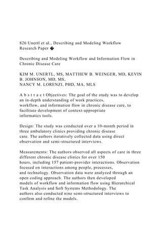 826 Unertl et al., Describing and Modeling Workflow
Research Paper �
Describing and Modeling Workflow and Information Flow in
Chronic Disease Care
KIM M. UNERTL, MS, MATTHEW B. WEINGER, MD, KEVIN
B. JOHNSON, MD, MS,
NANCY M. LORENZI, PHD, MA, MLS
A b s t r a c t Objectives: The goal of the study was to develop
an in-depth understanding of work practices,
workflow, and information flow in chronic disease care, to
facilitate development of context-appropriate
informatics tools.
Design: The study was conducted over a 10-month period in
three ambulatory clinics providing chronic disease
care. The authors iteratively collected data using direct
observation and semi-structured interviews.
Measurements: The authors observed all aspects of care in three
different chronic disease clinics for over 150
hours, including 157 patient-provider interactions. Observation
focused on interactions among people, processes,
and technology. Observation data were analyzed through an
open coding approach. The authors then developed
models of workflow and information flow using Hierarchical
Task Analysis and Soft Systems Methodology. The
authors also conducted nine semi-structured interviews to
confirm and refine the models.
 