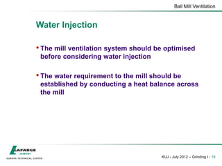 Ball Mill Ventilation
KUJ - July 2012 – Grinding I - 16
Water Injection
• The mill ventilation system should be optimised
before considering water injection
• The water requirement to the mill should be
established by conducting a heat balance across
the mill
 