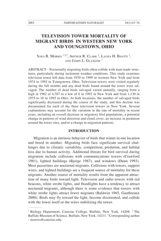 NORTHEASTERN NATURALIST2003 10(1):67–76
TELEVISION TOWER MORTALITY OF
MIGRANT BIRDS IN WESTERN NEW YORK
AND YOUNGSTOWN, OHIO
SARA R. MORRIS
1,2,3
, ARTHUR R. CLARK
2
, LAURA H. BHATTI
1
,
AND JAMIN L. GLASGOW
1
ABSTRACT - Nocturnally migrating birds often collide with man-made struc-
tures, particularly during inclement weather conditions. This study examines
television tower kill data from 1970 to 1999 in western New York and from
1974 to 1992 in Youngstown, Ohio. Television towers were visited regularly
during the fall months and any dead birds found around the tower were sal-
vaged. The number of dead birds salvaged varied annually, ranging from a
high in 1982 of 4,787 to a low of 6 in 1992 in New York and from 1,130 in
1975 to 18 in 1992 in Ohio. At both locations, the number of salvaged birds
significantly decreased during the course of the study, and this decline was
documented for each of the three television towers in New York. Several
explanations may account for the variation in the rate of mortality in recent
years, including an overall decrease in migratory bird populations, a potential
change in patterns of wind direction and cloud cover, an increase in predation
around the tower sites, and/or a change in migration patterns.
INTRODUCTION
Migration is an intrinsic behavior of birds that winter in one location
and breed in another. Migrating birds face significant survival chal-
lenges due to climatic variability, competition, predation, and habitat
loss due to human activity. Additional threats for bird survival during
migration include collisions with communications towers (Crawford
1981), lighted buildings (Bjorge 1987), and windows (Dunn 1993).
Most passerines are nocturnal migrants. Collisions with towers, support
wires, and lighted buildings are a frequent source of mortality for these
migrants. Another source of mortality results from the apparent attrac-
tion of many birds toward light. Television and radio towers with red
beacons, white strobe lights, and floodlights have a tendency to attract
nocturnal migrants, although there is some evidence that towers with
white strobe lights attract fewer migrants (Baldwin 1965, Gauthreaux
2000). Birds may fly toward the light, become disoriented, and collide
with the tower itself or the wires stabilizing the tower.
1
Biology Department, Canisius College, Buffalo, New York, 14208. 2
The
Buffalo Museum of Science, Buffalo, New York, 14211. 3
Corresponding author
- morriss@canisius.edu.
 